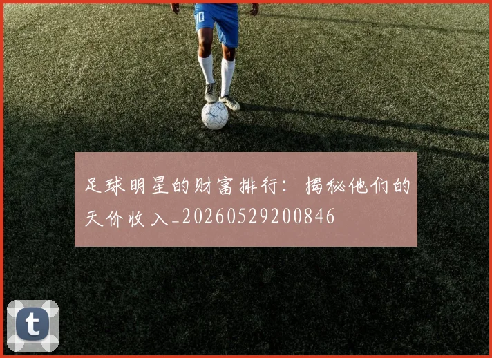足球明星的财富排行：揭秘他们的天价收入_20260529200846