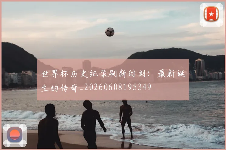 世界杯历史纪录刷新时刻：最新诞生的传奇_20260608195349