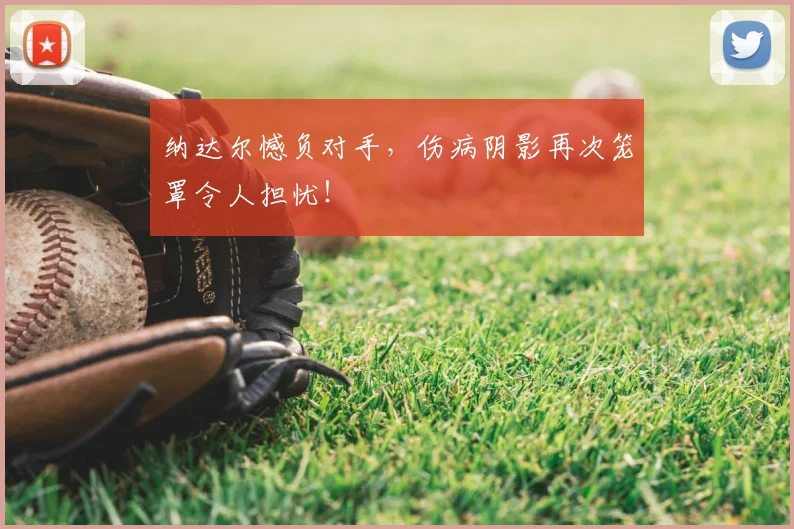 纳达尔憾负对手，伤病阴影再次笼罩令人担忧！