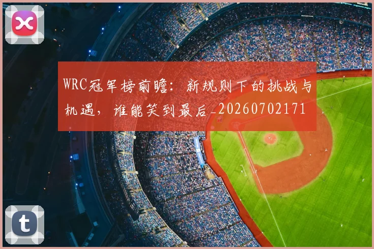WRC冠军榜前瞻：新规则下的挑战与机遇，谁能笑到最后_20260702171934