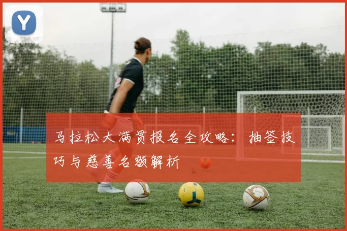 马拉松大满贯报名全攻略:抽签技巧与慈善名额解析