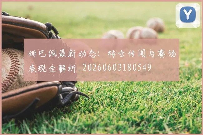 姆巴佩最新动态:转会传闻与赛场表现全解析_20260603180549