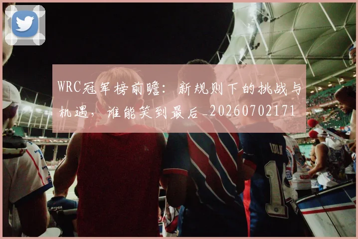 WRC冠军榜前瞻:新规则下的挑战与机遇,谁能笑到最后_20260702171934