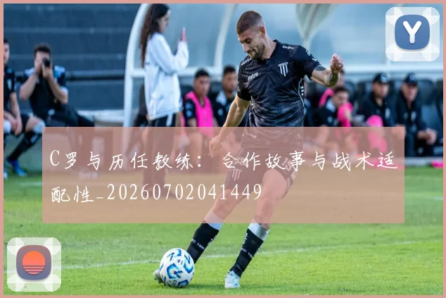C罗与历任教练：合作故事与战术适配性_20260702041449