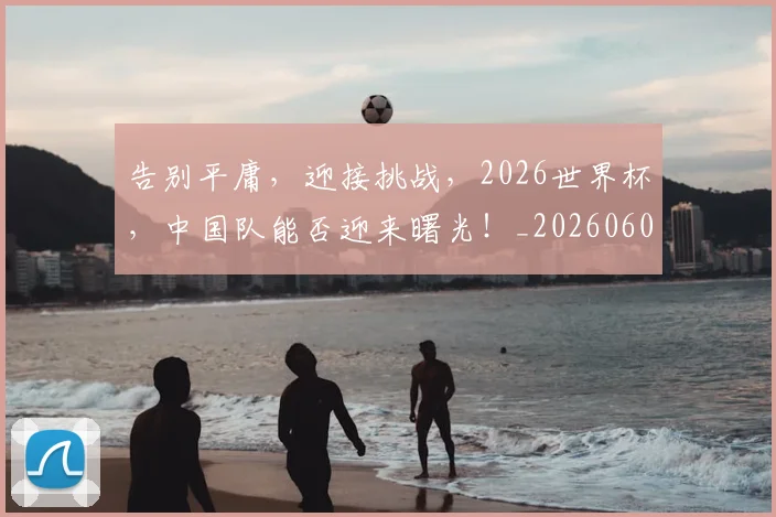 告别平庸，迎接挑战，2026世界杯，中国队能否迎来曙光！_20260604144057_20260704175647
