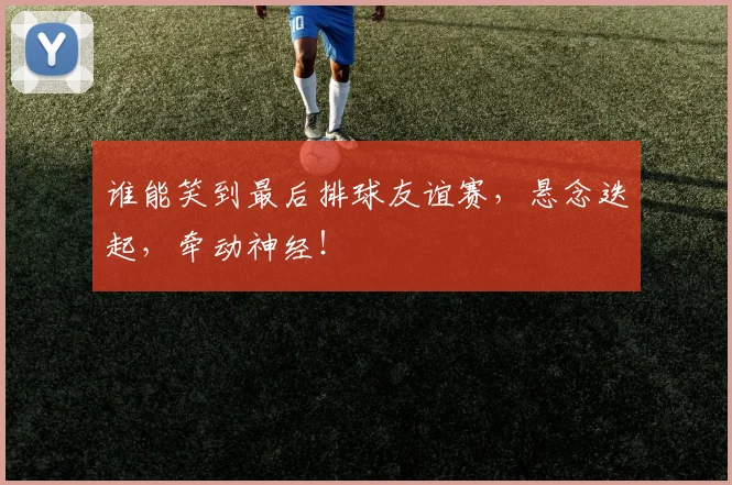 谁能笑到最后排球友谊赛,悬念迭起,牵动神经!
