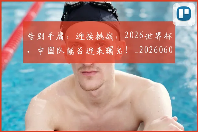 告别平庸，迎接挑战，2026世界杯，中国队能否迎来曙光！_20260604144057_20260704175647