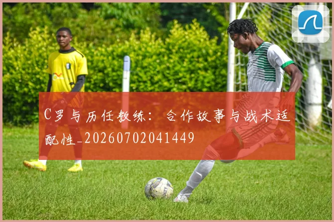 C罗与历任教练:合作故事与战术适配性_20260702041449