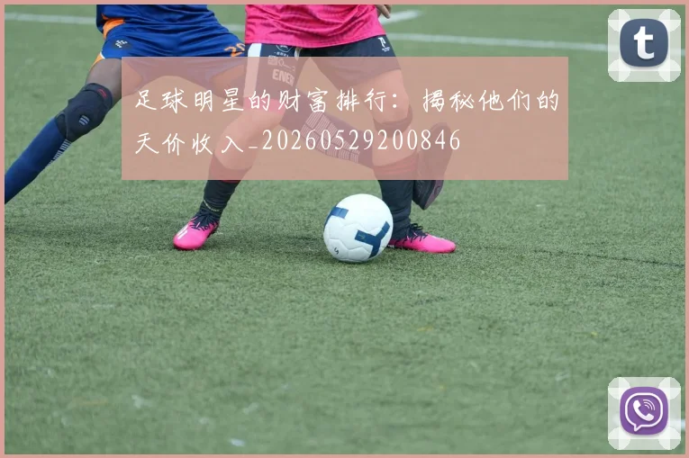 足球明星的财富排行:揭秘他们的天价收入_20260529200846